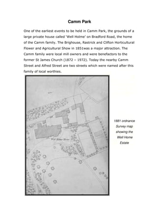Camm Park
One of the earliest events to be held in Camm Park, the grounds of a
large private house called ‘Well Holme’ on Bradford Road, the home
of the Camm family. The Brighouse, Rastrick and Clifton Horticultural
Flower and Agricultural Show in 1851was a major attraction. The
Camm family were local mill owners and were benefactors to the
former St James Church (1872 – 1972). Today the nearby Camm
Street and Alfred Street are two streets which were named after this
family of local worthies.

1881 ordnance
Survey map
showing the
Well Home
Estate

 