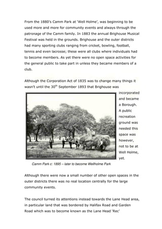 From the 1880’s Camm Park at ‘Well Holme’, was beginning to be
used more and more for community events and always through the
patronage of the Camm family. In 1883 the annual Brighouse Musical
Festival was held in the grounds. Brighouse and the outer districts
had many sporting clubs ranging from cricket, bowling, football,
tennis and even lacrosse; these were all clubs where individuals had
to become members. As yet there were no open space activities for
the general public to take part in unless they became members of a
club.

Although the Corporation Act of 1835 was to change many things it
wasn’t until the 30th September 1893 that Brighouse was
incorporated
and became
a Borough.
A public
recreation
ground was
needed this
space was
however,
not to be at
Well Holme,
yet.
Camm Park c: 1895 – later to become Wellholme Park

Although there were now a small number of other open spaces in the
outer districts there was no real location centrally for the large
community events.

The council turned its attentions instead towards the Lane Head area,
in particular land that was bordered by Halifax Road and Garden
Road which was to become known as the Lane Head ‘Rec’

 