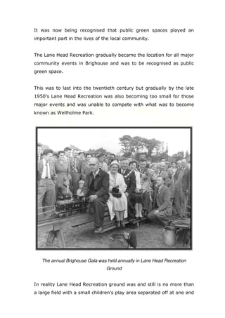 It was now being recognised that public green spaces played an
important part in the lives of the local community.

The Lane Head Recreation gradually became the location for all major
community events in Brighouse and was to be recognised as public
green space.

This was to last into the twentieth century but gradually by the late
1950’s Lane Head Recreation was also becoming too small for those
major events and was unable to compete with what was to become
known as Wellholme Park.

The annual Brighouse Gala was held annually in Lane Head Recreation
Ground

In reality Lane Head Recreation ground was and still is no more than
a large field with a small children’s play area separated off at one end

 