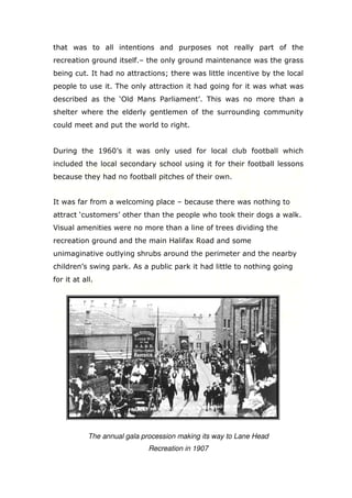 that was to all intentions and purposes not really part of the
recreation ground itself.– the only ground maintenance was the grass
being cut. It had no attractions; there was little incentive by the local
people to use it. The only attraction it had going for it was what was
described as the ‘Old Mans Parliament’. This was no more than a
shelter where the elderly gentlemen of the surrounding community
could meet and put the world to right.

During the 1960’s it was only used for local club football which
included the local secondary school using it for their football lessons
because they had no football pitches of their own.

It was far from a welcoming place – because there was nothing to
attract ‘customers’ other than the people who took their dogs a walk.
Visual amenities were no more than a line of trees dividing the
recreation ground and the main Halifax Road and some
unimaginative outlying shrubs around the perimeter and the nearby
children’s swing park. As a public park it had little to nothing going
for it at all.

The annual gala procession making its way to Lane Head
Recreation in 1907

 