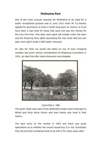 Wellholme Park
One of the most unusual requests for Wellholme to be used for a
public recreational purpose was in June 1912 when Mr S.J.Hendry
applied for permission to hold a month long open air cinema. It must
have been a real treat for those that went and saw the movies for
the very first time. Fine days were spent sat outside under the stars
and the flickering fairy lights decorating the tree lined field but wet
days were spent inside a 600 seater marquee.

An idea for what we would call today an out of town shopping
complex was given serious consideration by Brighouse Councillors in
1921, an idea that after some discussion was dropped.

Camm Park c: 1895
The green fields were part of the Wellholme Estate which belonged to
Alfred and Anna Maria Camm and their family who lived in Well
Holme.

The land came on the market in 1924 and there was great
speculation as to whether the council would buy it or not. Eventually
they did and then wondered what to do with it for many years after.

 