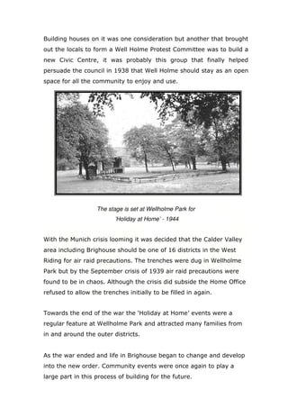 Building houses on it was one consideration but another that brought
out the locals to form a Well Holme Protest Committee was to build a
new Civic Centre, it was probably this group that finally helped
persuade the council in 1938 that Well Holme should stay as an open
space for all the community to enjoy and use.

The stage is set at Wellholme Park for
’Holiday at Home’ - 1944

With the Munich crisis looming it was decided that the Calder Valley
area including Brighouse should be one of 16 districts in the West
Riding for air raid precautions. The trenches were dug in Wellholme
Park but by the September crisis of 1939 air raid precautions were
found to be in chaos. Although the crisis did subside the Home Office
refused to allow the trenches initially to be filled in again.

Towards the end of the war the ‘Holiday at Home’ events were a
regular feature at Wellholme Park and attracted many families from
in and around the outer districts.

As the war ended and life in Brighouse began to change and develop
into the new order. Community events were once again to play a
large part in this process of building for the future.

 