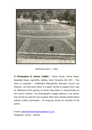 Wellholme Park c: 1965

© Christopher D. Helme (2006) - Tower House, Holme Mews,
Wakefield Road, Lightcliffe, Halifax, West Yorkshire HX3 8TY – This
story is copyright – Calderdale Metropolitan Borough Council can
however, use this story either in a paper format to support their case
for Wellholme Park gaining its Green Flag status or electronically on
the Council website. The photographic images belong to the author
and cannot be used for any purpose other than already stated above
without written permission - all enquires should be directed to the
author.

E-mail: cdhelme3539.brighouse@zen.co.uk
Telephone: 01422 - 205763

 