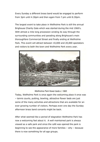 Every Sunday a different brass band would be engaged to perform
from 3pm until 4.30pm and then again from 7.pm until 8.30pm.

The largest event to take place in Wellholme Park is still the annual
Brighouse Charity Gala which was started during the mid 1960’s.
With almost a mile long procession winding its way through the
surrounding communities and parading along Brighouse’s main
thoroughfare Commercial Street and finally ending at Wellholme
Park. This event will attract between 10,000 and 20,000 spectators
and visitors to both the town and Wellholme Park every year.

Wellholme Park flower beds c: 1965
Today, Wellholme Park is once again the welcoming place it once was
– tennis courts, putting, bowling, attractive flower beds are just
some of the many activities and attractions that are available for an
ever growing number of visitors. Perhaps even one day the Sunday
afternoon brass band concerts might be back.

After what seemed like a period of stagnation Wellholme Park has
now a welcoming feel about it. A well maintained park is always
viewed as a safe park and since the café was opened the park is
beginning to see the appearance of more families – why – because
there is now something for all age groups.

 