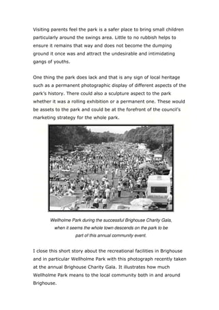 Visiting parents feel the park is a safer place to bring small children
particularly around the swings area. Little to no rubbish helps to
ensure it remains that way and does not become the dumping
ground it once was and attract the undesirable and intimidating
gangs of youths.

One thing the park does lack and that is any sign of local heritage
such as a permanent photographic display of different aspects of the
park’s history. There could also a sculpture aspect to the park
whether it was a rolling exhibition or a permanent one. These would
be assets to the park and could be at the forefront of the council’s
marketing strategy for the whole park.

Wellholme Park during the successful Brighouse Charity Gala,
when it seems the whole town descends on the park to be
part of this annual community event.

I close this short story about the recreational facilities in Brighouse
and in particular Wellholme Park with this photograph recently taken
at the annual Brighouse Charity Gala. It illustrates how much
Wellholme Park means to the local community both in and around
Brighouse.

 