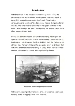 Introduction
With the on-set of the Industrial Revolution (1760 – 1830) the
prosperity of the Hipperholme-cum-Brighouse Township began to
grow. This was to increase quite significantly following the
construction and opening of the Calder and Hebble Navigation Canal
in 1760. The canal was to follow the un-navigable sections of the
River Calder through the town centre paving the way for barge traffic
of an unprecedented scale.

During the early nineteenth century the Township was largely an
agricultural based economy. It was dominated by a small number of
landowners – the Armytage family at Kirklees Hall; the Walker family
at Crow Nest Mansion at Lightcliffe; the Lister family at Shibden Hall
in Halifax and the Sunderland family at Coley. There were a number
of other landowners but these were significantly smaller.

Nineteenth century Brighouse town centre

With ever increasing industrialisation of the town centre area house
building and a rising population soon followed.

 