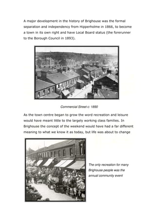 A major development in the history of Brighouse was the formal
separation and independency from Hipperholme in 1866, to become
a town in its own right and have Local Board status (the forerunner
to the Borough Council in 1893).

Commercial Street c: 1890
As the town centre began to grow the word recreation and leisure
would have meant little to the largely working class families. In
Brighouse the concept of the weekend would have had a far different
meaning to what we know it as today, but life was about to change

The only recreation for many
Brighouse people was the
annual community event

 