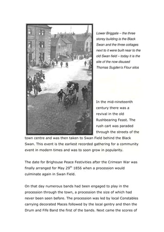 Lower Briggate – the three
storey building is the Black
Swan and the three cottages
next to it were built near to the
old Swan field – today it is the
site of the now disused
Thomas Sugden’s Flour silos

In the mid-nineteenth
century there was a
revival in the old
Rushbearing Feast. The
rush cart was paraded
through the streets of the
town centre and was then taken to Swan Field behind the Black
Swan. This event is the earliest recorded gathering for a community
event in modern times and was to soon grow in popularity.

The date for Brighouse Peace Festivities after the Crimean War was
finally arranged for May 29th 1856 when a procession would
culminate again in Swan Field.

On that day numerous bands had been engaged to play in the
procession through the town, a procession the size of which had
never been seen before. The procession was led by local Constables
carrying decorated Maces followed by the local gentry and then the
Drum and Fife Band the first of the bands. Next came the scores of

 