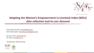 Better lives through livestock
Adapting the Women’s Empowerment in Livestock Index (WELI)
data collection tool to user demand
Immaculate Omondi: i.omondi@cgiar.org
Farha Deba Sufian: farha.deba.sufian@gmail.com
Alessandra Galiè: a.galie@cgiar.org
Nils Teufel: n.Teufel@cgiar.org
19 September, Nairobi, Kenya
 