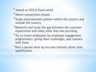 *Joined as CEO at Essel world
*Watch competition closely
*Study entertainment pattern within the country and
outside the country
*Research and study the gap between the customer
expectation and today what they are providing
*Try to retain employees by employee engagement
programmers giving them challenges, and connect
with them
*Hire a person more by his core interest rather than
qualification
 