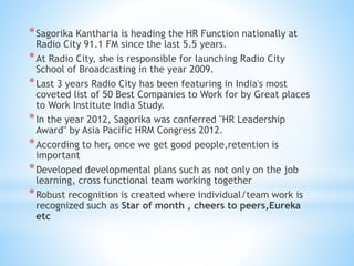 *Sagorika Kantharia is heading the HR Function nationally at
Radio City 91.1 FM since the last 5.5 years.
*At Radio City, she is responsible for launching Radio City
School of Broadcasting in the year 2009.
*Last 3 years Radio City has been featuring in India's most
coveted list of 50 Best Companies to Work for by Great places
to Work Institute India Study.
*In the year 2012, Sagorika was conferred "HR Leadership
Award" by Asia Pacific HRM Congress 2012.
*According to her, once we get good people,retention is
important
*Developed developmental plans such as not only on the job
learning, cross functional team working together
*Robust recognition is created where individual/team work is
recognized such as Star of month , cheers to peers,Eureka
etc
 