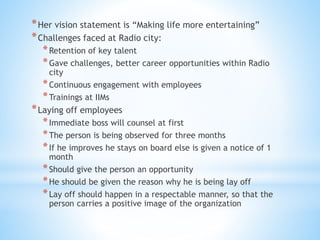 *Her vision statement is “Making life more entertaining”
*Challenges faced at Radio city:
*Retention of key talent
*Gave challenges, better career opportunities within Radio
city
*Continuous engagement with employees
*Trainings at IIMs
*Laying off employees
*Immediate boss will counsel at first
*The person is being observed for three months
*If he improves he stays on board else is given a notice of 1
month
*Should give the person an opportunity
*He should be given the reason why he is being lay off
*Lay off should happen in a respectable manner, so that the
person carries a positive image of the organization
 