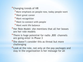 *Changing trends of HR
*More emphasis on people now, today people want
*Want great career
*Want recognition
*Want to connect with people
*Want work life balance
*Her Role Model: she mentions that all her bosses
are her role models
*There is huge potential for radio ,800 channels
are going enter in Phase 3
*She doesn’t consider this as threat but more
challenging
*Look at the role, not only at the pay packages and
stay in the organization is her message for all
 