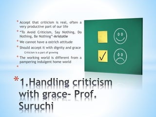 * Accept that criticism is real, often a
very productive part of our life
* “To Avoid Criticism, Say Nothing, Do
Nothing, Be Nothing”-Aristotle
* We cannot have a ostrich attitude
* Should accept it with dignity and grace
Criticism is a part of growing
* The working world is different from a
pampering indulgent home world
*
*
 