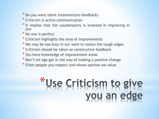 *
* Do you want silent treatment(no feedback)
* Criticism is active communication
* It implies that the counterparty is invested in improving in
you
* No one is perfect
* Criticism highlights the area of improvements
* We may be too busy in our work to notice the rough edges
* Criticism should be taken as constructive feedback
* You have knowledge of improvement areas
* Don’t let ego get in the way of making a positive change
* Filter people you respect and whose opinion we value
 