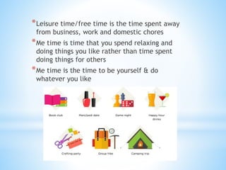 *Leisure time/free time is the time spent away
from business, work and domestic chores
*Me time is time that you spend relaxing and
doing things you like rather than time spent
doing things for others
*Me time is the time to be yourself & do
whatever you like
 