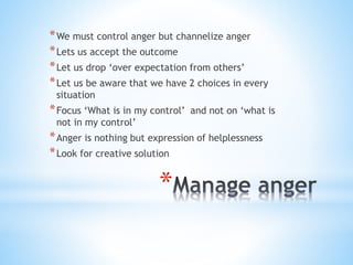 *
*We must control anger but channelize anger
*Lets us accept the outcome
*Let us drop ‘over expectation from others’
*Let us be aware that we have 2 choices in every
situation
*Focus ‘What is in my control’ and not on ‘what is
not in my control’
*Anger is nothing but expression of helplessness
*Look for creative solution
 