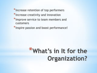 *What’s in It for the
Organization?
*Increase retention of top performers
*Increase creativity and innovation
*Improve service to team members and
customers
*Inspire passion and boost performance!
 