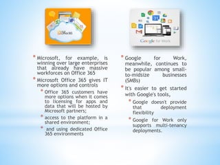 * Microsoft, for example, is
winning over large enterprises
that already have massive
workforces on Office 365
* Microsoft Office 365 gives IT
more options and controls
* Office 365 customers have
more options when it comes
to licensing for apps and
data that will be hosted by
Microsoft partners;
* access to the platform in a
shared environment;
* and using dedicated Office
365 environments
* Google for Work,
meanwhile, continues to
be popular among small-
to-midsize businesses
(SMBs)
* It's easier to get started
with Google's tools,
* Google doesn't provide
that deployment
flexibility
* Google for Work only
supports multi-tenancy
deployments.
 