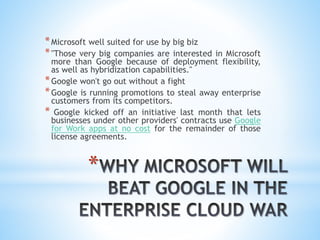 *
*Microsoft well suited for use by big biz
*"Those very big companies are interested in Microsoft
more than Google because of deployment flexibility,
as well as hybridization capabilities."
*Google won't go out without a fight
*Google is running promotions to steal away enterprise
customers from its competitors.
* Google kicked off an initiative last month that lets
businesses under other providers' contracts use Google
for Work apps at no cost for the remainder of those
license agreements.
 