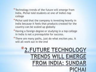 *
*Technology trends of the future will emerge from
India, Pichai told students at one of India's top
college
*Pichai said that the company is investing heavily in
India because it feels that products created for the
country can be scaled up globally
*Having a foreign degree or studying in a top college
in India is not a prerequisite for success.
*There are many paths, just do what excites you. It
will all work out in the end
 