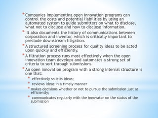 *Companies implementing open innovation programs can
control the costs and potential liabilities by using an
automated system to guide submitters on what to disclose,
what not to disclose and how to disclose information.
* It also documents the history of communications between
corporation and inventor, which is critically important to
preclude downstream litigation.
*A structured screening process for quality ideas to be acted
upon quickly and efficiently.
*A filtration process runs most effectively when the open
innovation team develops and automates a strong set of
criteria to sort through submissions.
*An open innovation program with a strong internal structure is
one that:
* effectively solicits ideas;
* reviews ideas in a timely manner
* makes decisions whether or not to pursue the submission just as
efficiently;
* communicates regularly with the innovator on the status of the
submission
 