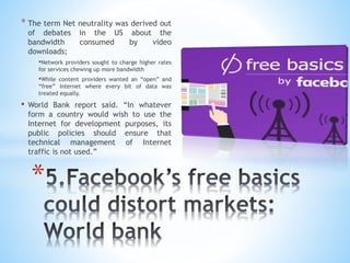* The term Net neutrality was derived out
of debates in the US about the
bandwidth consumed by video
downloads;
•Network providers sought to charge higher rates
for services chewing up more bandwidth
•While content providers wanted an “open” and
“free” Internet where every bit of data was
treated equally.
• World Bank report said. “In whatever
form a country would wish to use the
Internet for development purposes, its
public policies should ensure that
technical management of Internet
traffic is not used.”
*
 