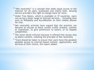 * “Net neutrality” is a concept that seeks equal access to the
internet for all users, businesses and clients both, denying
service providers the right to charge more for more.
* Under Free Basics, which is available in 37 countries, users
can access a basic range of internet services — including sites
such as Wikipedia and AccuWeather on their mobile phones
for free.
* Net neutrality activists have argued that the practice can
become an excuse to block certain traffic streams, content
or expression, to give preference to others, or to impede
competition.
* The move faced criticism because it offered free access only
to select content, violating the principle of Net neutrality
* “Care should be taken to ensure that users have the greatest
possible access to internet-based content, applications, and
services of their choice, the report added.
 