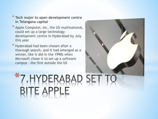 * Tech major to open development centre
in Telangana capital
* Apple Computer, Inc, the US multinational,
could set up a large technology
development centre in Hyderabad by July
this year
* Hyderabad had been chosen after a
thorough search, and it had emerged as a
winner, like it did in the 1990s when
Microsoft chose it to set up a software
campus - the first outside the US
*
 