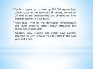 *Apple is expected to take up 250,000 square feet
office space in the Waverock IT towers, owned by
US real estate development and consultancy firm
Tishman Speyer in Gachibowli.
*Hyderabad, with its well-developed infrastructure
and lower property prices, began attracting the
companies in June 2014
*Amazon, IKEA, Flipkart and others have already
selected the city to build their facilities in the past
year and a half.
 