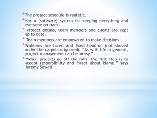 *The project schedule is realistic.
*Has a (software) system for keeping everything and
everyone on track.
* Project details, team members and clients are kept
up to date.
* Team members are empowered to make decisions
*Problems are faced and fixed head-on (not shoved
under the carpet or ignored). “As with life in general,
project management can be messy,”
*“When projects go off the rails, the first step is to
accept responsibility and forget about blame,” says
Jeremy Sewell
 