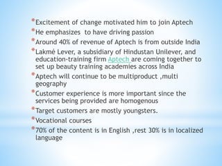 *Excitement of change motivated him to join Aptech
*He emphasizes to have driving passion
*Around 40% of revenue of Aptech is from outside India
*Lakmé Lever, a subsidiary of Hindustan Unilever, and
education-training firm Aptech are coming together to
set up beauty training academies across India
*Aptech will continue to be multiproduct ,multi
geography
*Customer experience is more important since the
services being provided are homogenous
*Target customers are mostly youngsters.
*Vocational courses
*70% of the content is in English ,rest 30% is in localized
language
 