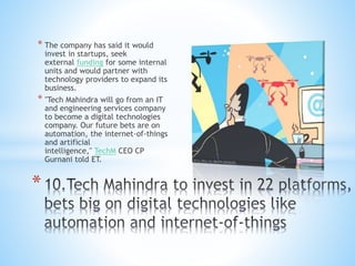 * The company has said it would
invest in startups, seek
external funding for some internal
units and would partner with
technology providers to expand its
business.
* "Tech Mahindra will go from an IT
and engineering services company
to become a digital technologies
company. Our future bets are on
automation, the internet-of-things
and artificial
intelligence," TechM CEO CP
Gurnani told ET.
*
 