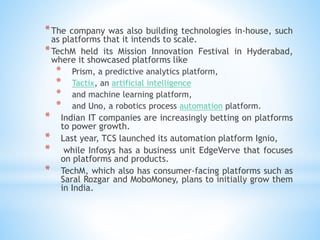 *The company was also building technologies in-house, such
as platforms that it intends to scale.
*TechM held its Mission Innovation Festival in Hyderabad,
where it showcased platforms like
* Prism, a predictive analytics platform,
* Tactix, an artificial intelligence
* and machine learning platform,
* and Uno, a robotics process automation platform.
* Indian IT companies are increasingly betting on platforms
to power growth.
* Last year, TCS launched its automation platform Ignio,
* while Infosys has a business unit EdgeVerve that focuses
on platforms and products.
* TechM, which also has consumer-facing platforms such as
Saral Rozgar and MoboMoney, plans to initially grow them
in India.
 