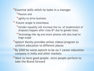 *Essential skills which he looks in a manager
*Passion and
*agility to drive business
* Future scope is enormous
*Gender equality will increase the no. of students(lot of
dropouts happen after class 8th due to gender bias)
*Technology like 4g and smart phones will also lead to
huge scope
*Aptech Varsity provides online videos/program to
uniform education to different places
*By 2020 he wants Aptech to be no.1 career education
company in India and other markets
*Want to have good people. since people perform to
take the Brand forward
 