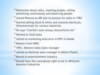 *Passionate about sales, meeting people, selling
something continuously and observing people
*Joined Pharma as MR due to passion for sales in 1983
*Started selling black & white and colored chemicals,
lithochemicals for various industries
*He says “Comfort zone always discomforts me”
*Worked in field sales
*Joined as marketing executive in1991 in Kodak
*Masters from NMIS
*1993, Western India Sales manager
*Joined as National sales manager in Milton Plastic
*Moved to entertainment industry
*Should have the conceptual right to be in different
domains/industries
 
