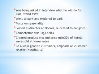 *Was being asked in interview what he will do for
Essel world 1997
*Went to park and explored to park
*Focus on seasonality
*Joined as director at Oberoi, relocated to Banglore
*Competetion was Taj,Leelas
*Created product mix and price mix(20% of hotels
were sold at lower rate)
*Be always good to customers, emphasis on customer
relation(Hospitality)
 