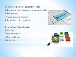 Creative Activities Conducted by. HR.:-
Innovative Inductions that provide Value-Adds
Fun Sessions
Team- building Sessions
Rewards and Recognitions.
Conventional Recruitment:-
Campus
Job Portal Sites
Job exhibitions
Referrals.
 