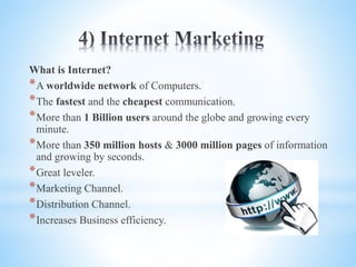 What is Internet?
*A worldwide network of Computers.
*The fastest and the cheapest communication.
*More than 1 Billion users around the globe and growing every
minute.
*More than 350 million hosts & 3000 million pages of information
and growing by seconds.
*Great leveler.
*Marketing Channel.
*Distribution Channel.
*Increases Business efficiency.
 
