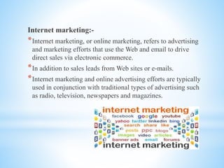 Internet marketing:-
*Internet marketing, or online marketing, refers to advertising
and marketing efforts that use the Web and email to drive
direct sales via electronic commerce.
*In addition to sales leads from Web sites or e-mails.
*Internet marketing and online advertising efforts are typically
used in conjunction with traditional types of advertising such
as radio, television, newspapers and magazines.
 