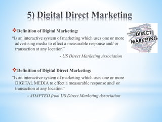 Definition of Digital Marketing:
“Is an interactive system of marketing which uses one or more
advertising media to effect a measurable response and/ or
transaction at any location”
- US Direct Marketing Association
Definition of Digital Direct Marketing:
“Is an interactive system of marketing which uses one or more
DIGITAL MEDIA to effect a measurable response and/ or
transaction at any location”
- ADAPTED from US Direct Marketing Association
 