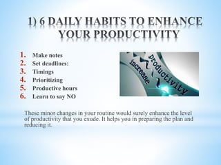 1. Make notes
2. Set deadlines:
3. Timings
4. Prioritizing
5. Productive hours
6. Learn to say NO
These minor changes in your routine would surely enhance the level
of productivity that you exude. It helps you in preparing the plan and
reducing it.
 