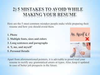 Here are the 5 most common mistakes people make while preparing their
resume and how you should avoid them.
1. Photo
2. Multiple fonts, sizes and colors
3. Long sentences and paragraphs
4. ‘I, me, and myself’
5. Personal Details
Apart from aforementioned pointers, it is advisable to proof-read your
resume to rectify any grammatical errors or typos. Also, keep it updated
in case of better job prospects in the future.
 