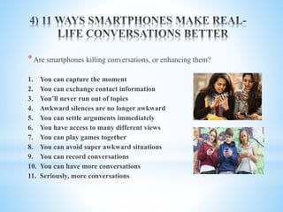 *Are smartphones killing conversations, or enhancing them?
1. You can capture the moment
2. You can exchange contact information
3. You’ll never run out of topics
4. Awkward silences are no longer awkward
5. You can settle arguments immediately
6. You have access to many different views
7. You can play games together
8. You can avoid super awkward situations
9. You can record conversations
10. You can have more conversations
11. Seriously, more conversations
 