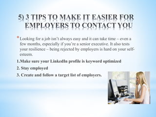*Looking for a job isn’t always easy and it can take time – even a
few months, especially if you’re a senior executive. It also tests
your resilience – being rejected by employers is hard on your self-
esteem.
1.Make sure your LinkedIn profile is keyword optimized
2. Stay employed
3. Create and follow a target list of employers.
 