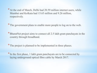 *At the end of March, Delhi had 20.59 million internet users, while
Mumbai and Kolkata had 15.65 million and 9.26 million,
respectively.
*The government plans to enable more people to log on to the web.
*BharatNet project aims to connect all 2.5 lakh gram panchayats in the
country through broadband.
*The project is planned to be implemented in three phases.
*In the first phase, 1 lakh gram panchayats are to be connected by
laying underground optical fibre cable by March 2017.
 