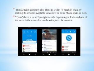 * The Swedish company also plans to widen its reach in India by
making its services available to feature, or basic phone users as well.
*"There's been a lot of Smartphone sale happening in India and one of
the areas is the value that needs to improve for women
 