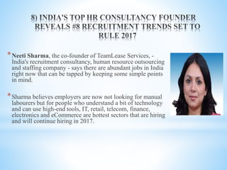 *Neeti Sharma, the co-founder of TeamLease Services, -
India's recruitment consultancy, human resource outsourcing
and staffing company - says there are abundant jobs in India
right now that can be tapped by keeping some simple points
in mind.
*Sharma believes employers are now not looking for manual
labourers but for people who understand a bit of technology
and can use high-end tools, IT, retail, telecom, finance,
electronics and eCommerce are hottest sectors that are hiring
and will continue hiring in 2017.
 