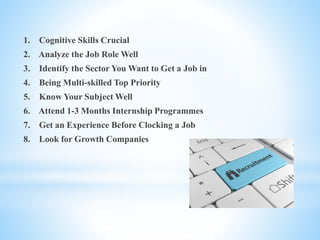 1. Cognitive Skills Crucial
2. Analyze the Job Role Well
3. Identify the Sector You Want to Get a Job in
4. Being Multi-skilled Top Priority
5. Know Your Subject Well
6. Attend 1-3 Months Internship Programmes
7. Get an Experience Before Clocking a Job
8. Look for Growth Companies
 