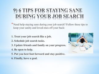 *Need help staying sane during your job search? Follow these tips to
keep your sanity and loved ones off your back:
1. Treat your job search like a job.
2. Schedule job search tasks.
3. Update friends and family on your progress.
4. Be open to help.
5. Put you best foot forward and stay positive.
6. Finally, have a goal.
 